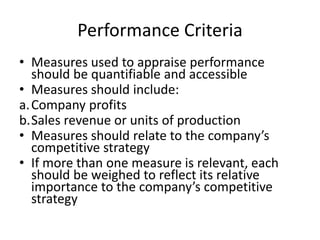 Performance Criteria
• Measures used to appraise performance
should be quantifiable and accessible
• Measures should include:
a.Company profits
b.Sales revenue or units of production
• Measures should relate to the company’s
competitive strategy
• If more than one measure is relevant, each
should be weighed to reflect its relative
importance to the company’s competitive
strategy
 