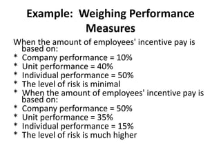 Example: Weighing Performance
Measures
When the amount of employees' incentive pay is
based on:
* Company performance = 10%
* Unit performance = 40%
* Individual performance = 50%
* The level of risk is minimal
* When the amount of employees' incentive pay is
based on:
* Company performance = 50%
* Unit performance = 35%
* Individual performance = 15%
* The level of risk is much higher
 