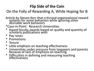 Flip Side of the Coin
On the Folly of Rewarding A, While Hoping for B
Article by Steven Kerr that criticized organizational reward
systems for some behaviors while ignoring other
desirable work behaviors
*Case-in-Point: Research Universities
* Award faculty awards based on quality and quantity of
scholarly publications with:
* Pay raises
* Promotions
* Tenure
* Little emphasis on teaching effectiveness
* Universities under pressure from taxpayers and parents
because of lack of emphasis on teaching
* Difficulties in defining and measuring teaching
effectiveness
 