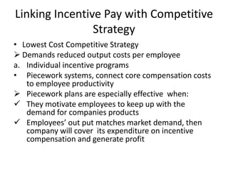 Linking Incentive Pay with Competitive
Strategy
• Lowest Cost Competitive Strategy
 Demands reduced output costs per employee
a. Individual incentive programs
• Piecework systems, connect core compensation costs
to employee productivity
 Piecework plans are especially effective when:
 They motivate employees to keep up with the
demand for companies products
 Employees’ out put matches market demand, then
company will cover its expenditure on incentive
compensation and generate profit
 