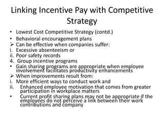 Linking Incentive Pay with Competitive
Strategy
• Lowest Cost Competitive Strategy (contd.)
• Behavioral encouragement plans
 Can be effective when companies suffer:
i. Excessive absenteeism or
ii. Poor safety records
4. Group incentive programs
• Gain sharing programs are appropriate when employee
involvement facilitates productivity enhancements
 When improvements result from:
i. More efficient ways to conduct work and
ii. Enhanced employee motivation that comes from greater
participation in workplace matters
• Current profit sharing plans may not be appropriate if the
employees do not perceive a link between their work
contributions and company
 
