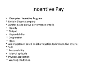 Incentive Pay
• Examples: Incentive Program
* Lincoln Electric Company
* Awards based on five performance criteria
• Quality
* Output
• Dependability
* Cooperation
* Ideas
* Job importance based on job evaluation techniques, five criteria
* Skill
* Responsibility
• Mental aptitude
* Physical application
* Working conditions
 