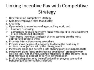 Linking Incentive Pay with Competitive
Strategy
• Differentiation Competitive Strategy
 Mandate employee roles that display:
a. Creativity
b. Open minds to novel ways of approaching work, and
c. Promote risk taking
 Companies hold a longer term focus with regard to the attainment
of pre-established objectives
 Team-based incentives and gain sharing systems are the most
appropriate because they:
a. Promote interaction among coworkers
b. Provide some degree of autonomy to devise the best way to
achieve the objective set by the management
 Piecework plans and current profit sharing plans are inappropriate
a. Piecework plans focus on increasing employees' productivity on
existing jobs, not on encouraging employees to offer creative ideas
that may lead to product or service differentiation
b. Profit sharing plans may be ineffective if employees see no link
between job performance and profit
 