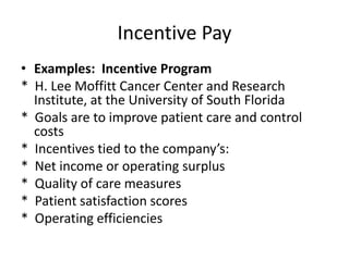 Incentive Pay
• Examples: Incentive Program
* H. Lee Moffitt Cancer Center and Research
Institute, at the University of South Florida
* Goals are to improve patient care and control
costs
* Incentives tied to the company’s:
* Net income or operating surplus
* Quality of care measures
* Patient satisfaction scores
* Operating efficiencies
 