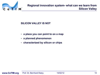 Regional innovation system- what can we learn from
                                                           Silicon Valley




                SILICON VALLEY IS NOT



                - a place you can point to on a map
                - a planned phenomenon
                - characterized by silicon or chips




www.CeTIM.org    Prof. Dr. Bernhard Katzy    14/02/12                  14
 