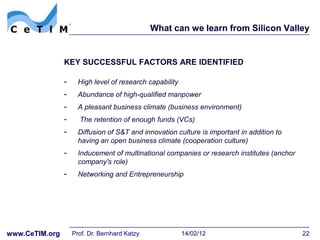 What can we learn from Silicon Valley


                KEY SUCCESSFUL FACTORS ARE IDENTIFIED

                -     High level of research capability
                -     Abundance of high-qualified manpower
                -     A pleasant business climate (business environment)
                -     The retention of enough funds (VCs)
                -     Diffusion of S&T and innovation culture is important in addition to
                      having an open business climate (cooperation culture)
                -     Inducement of multinational companies or research institutes (anchor
                      company's role)
                -     Networking and Entrepreneurship




www.CeTIM.org       Prof. Dr. Bernhard Katzy              14/02/12                           22
 