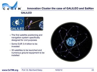 Innovation Cluster the case of GALILEO and SatNav
                   GALILEO




      – The first satellite positioning and
        navigation system specifically
        designed for civil purposes
      - Some EUR 3.4 billion to be
        invested
      - 30 satellites to be launched and
        numerous ground equipment to be
        installed




www.CeTIM.org      Prof. Dr. Bernhard Katzy   14/02/12                  23
 