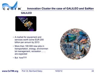 Innovation Cluster the case of GALILEO and SatNav
                GALILEO




        - A market for equipment and
          services worth some EUR 200
          billion per annum by 2013
        - More than 100 000 new jobs in
          transportation, energy, environmen
          tal management, recreation ……
          are expected
        - But how???




www.CeTIM.org    Prof. Dr. Bernhard Katzy      14/02/12               24
 