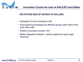 Innovation Cluster the case of GALILEO and SatNav


                 THE STATUS QUO OF SATNAV IN HOLLAND


                - Strengthen Anchor company's role
                - Sub-clustering developed but different groups within don't know
                  each other well.
                - Positive innovation voucher, IPC
                - Better integration between venture capital and early stage
                  financing




www.CeTIM.org   Prof. Dr. Bernhard Katzy       14/02/12                             28
 