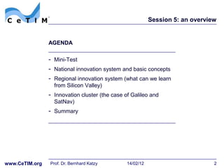 Session 5: an overview


                AGENDA


                - Mini-Test
                - National innovation system and basic concepts
                - Regional innovation system (what can we learn
                  from Silicon Valley)
                - Innovation cluster (the case of Galileo and
                  SatNav)
                - Summary




www.CeTIM.org   Prof. Dr. Bernhard Katzy        14/02/12                        2
 