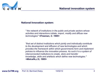 National innovation system




                National Innovation system:


                   " the network of institutions in the public and private sectors whose
                   activities and interactions initiate, import, modify and diffuse new
                   technologies" <Freeman, C. 1995>


                   "that set of distinct institutions which jointly and individually contribute
                   to the development and diffusion of new technologies and which
                   provides the framework within which governments form and implement
                   policies to influence the innovation process. As such it is a system of
                   interconnected institutions to create, store and transfer
                   knowledge, skills and artefacts which define new technologies."
                   <Metcalfe,J.S, 1995>




www.CeTIM.org   Prof. Dr. Bernhard Katzy            14/02/12                                      4
 