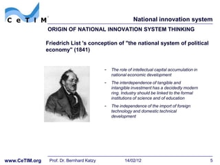 National innovation system
                ORIGIN OF NATIONAL INNOVATION SYSTEM THINKING

                Friedrich List 's conception of "the national system of political
                economy" (1841)


                                            - The role of intellectual capital accumulation in
                                               national economic development
                                            - The interdependence of tangible and
                                               intangible investment has a decidedly modern
                                               ring. Industry should be linked to the formal
                                               institutions of science and of education
                                            - The independence of the import of foreign
                                               technology and domestic technical
                                               development




www.CeTIM.org    Prof. Dr. Bernhard Katzy             14/02/12                                   5
 