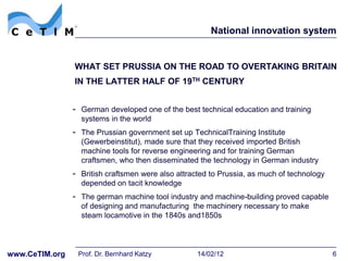 National innovation system


                WHAT SET PRUSSIA ON THE ROAD TO OVERTAKING BRITAIN
                IN THE LATTER HALF OF 19TH CENTURY


                - German developed one of the best technical education and training
                  systems in the world
                - The Prussian government set up TechnicalTraining Institute
                  (Gewerbeinstitut), made sure that they received imported British
                  machine tools for reverse engineering and for training German
                  craftsmen, who then disseminated the technology in German industry
                - British craftsmen were also attracted to Prussia, as much of technology
                  depended on tacit knowledge
                - The german machine tool industry and machine-building proved capable
                  of designing and manufacturing the machinery necessary to make
                  steam locamotive in the 1840s and1850s




www.CeTIM.org    Prof. Dr. Bernhard Katzy           14/02/12                                6
 