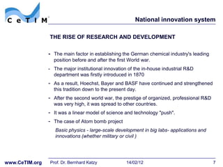 National innovation system

                THE RISE OF RESEARCH AND DEVELOPMENT


                - The main factor in establishing the German chemical industry's leading
                  position before and after the first World war.
                - The major institutional innovation of the in-house industrial R&D
                  department was firstly introduced in 1870
                - As a result, Hoechst, Bayer and BASF have continued and strengthened
                  this tradition down to the present day.
                - After the second world war, the prestige of organized, professional R&D
                  was very high, it was spread to other countries.
                - It was a linear model of science and technology "push".
                - The case of Atom bomb project
                   Basic physics - large-scale development in big labs- applications and
                   innovations (whether military or civil )




www.CeTIM.org   Prof. Dr. Bernhard Katzy            14/02/12                                7
 