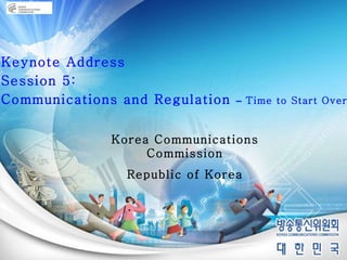 Keynote Address Session 5:  Communications and Regulation  –  Time to Start Over? Korea Communications Commission Republic of Korea 