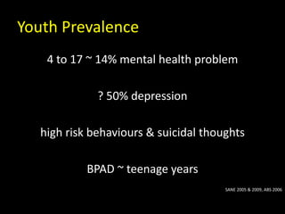 Youth Prevalence
4 to 17 ~ 14% mental health problem
? 50% depression
high risk behaviours & suicidal thoughts
BPAD ~ teenage years
SANE 2005 & 2009, ABS 2006
 