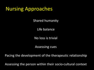Nursing Approaches
Shared humanity
Life balance
No loss is trivial
Assessing cues
Pacing the development of the therapeutic relationship
Assessing the person within their socio-cultural context
 