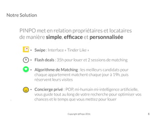 Notre Solution
PINPO met en relation propriétaires et locataires
de manière simple, efﬁcace et personnalisée
• Swipe : Interface « Tinder Like »
• Flash deals : 35h pour louer et 2 sessions de matching 
• Algorithme de Matching : les meilleurs candidats pour
chaque appartement matchent chaque jour à 19h, puis
réservent leurs visites
• Concierge privé : POP, mi-humain mi-intelligence artiﬁcielle,
vous guide tout au long de votre recherche pour optimiser vos
chances et le temps que vous mettez pour louer-
Copyright @Pinpo 2016 6
 