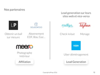 Afﬁliation Lead Generation
Lead generation sur leurs
sites web et vice-versa
Photographe
Intérieur
Obtenir un bail
sur mesure
Abonnement
EDF, Box, Gaz…
Uber déménagement
MenageCheck in/out
Copyright @Pinpo 2016 13
Nos partenaires
 