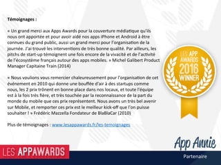 Témoignages	:	
	
«	Un	grand	merci	aux	Apps	Awards	pour	la	couverture	média@que	qu’ils	
nous	ont	apportée	et	pour	avoir	aidé	nos	apps	iPhone	et	Android	à	être	
connues	du	grand	public,	aussi	un	grand	merci	pour	l’organisa@on	de	la	
journée.	J’ai	trouvé	les	interven@ons	de	très	bonne	qualité.	Par	ailleurs,	les	
pitchs	de	start-up	témoignent	une	fois	encore	de	la	vivacité	et	de	l’ac@vité	
de	l’écosystème	français	autour	des	apps	mobiles.	»	Michel	Galibert	Product	
Manager	Capitaine	Train	(2014)	
	
«	Nous	voulions	vous	remercier	chaleureusement	pour	l'organisa@on	de	cet	
événement	en	2010	qui	donne	une	bouﬀée	d'air	à	des	startups	comme	
nous,	les	2	prix	trônent	en	bonne	place	dans	nos	locaux,	et	toute	l'équipe	
est	à	la	fois	très	ﬁère,	et	très	touchée	par	la	reconnaissance	de	la	part	du	
monde	du	mobile	que	ces	prix	représentent.	Nous	avons	un	très	bel	avenir	
sur	Mobile,	et	remporter	ces	prix	est	le	meilleur	kick-oﬀ	que	l'on	puisse	
souhaiter	!	»	Frédéric	Mazzella	Fondateur	de	BlaBlaCar	(2010)	
	
Plus	de	témoignages	:	www.lesappawards.fr/les-temoignages	
Partenaire	
 