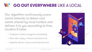 4
GO OUT EVERYWHERE LIKE A LOCAL
Our algorithm continuously scans
social networks to detect cool
events shared by local insiders and
delivers it to you according to time,
location & taste.
• Facebook, Twitter, Instagram and MeetUp
• Now, later today or tomorrow (maximum)
• Nightlife, Music, Culture and Entertainment
© All rights reservedWINGiT 2016
 