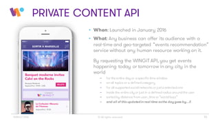 • When: Launched in January 2016
• What: Any business can offer its audience with a
real-time and geo-targeted “events recommendation”
service without any human resource working on it.
By requesting the WINGiT API, you get events
happening today or tomorrow in any city in the
world
- for the entire day or aspecific time window
- on all topics or a definedcategory
- for all supportedsocialnetworks or justaselectedone
- inside the entire city or just in a definedradius aroundthe user
- sortedby distance from user, time or “socialbuzz”
- and all of this updatedin real-time asthe daygoes by…!!
© All rights reserved 10WINGiT 2016
PRIVATE CONTENT API
 