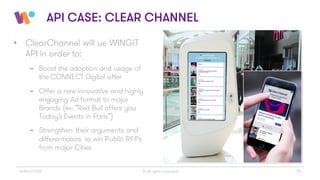 © All rights reserved 14WINGiT 2016
API CASE: CLEAR CHANNEL
• ClearChannel will ue WINGiT
API in order to:
- Boost the adoption and usage of
the CONNECT Digital offer
- Offer a new innovative and highly
engaging Ad format to major
Brands (ex: “Red Bull offers you
Today’s Events in Paris”)
- Strengthen their arguments and
differentiators to win Public RFPs
from major Cities
 