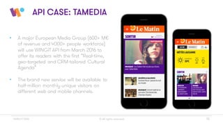 © All rights reserved 15WINGiT 2016
API CASE: TAMEDIA
• A major European Media Group (600+ M€
of revenue and 4000+ people workforce)
will use WINGiT API from March 2016 to
offer its readers with the first “Real-time,
geo-targeted and CRM-tailored Cultural
Agenda”
• The brand new service will be available to
half-million monthly unique visitors on
different web and mobile channels.
 