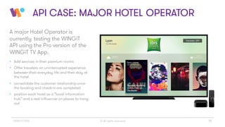 © All rights reserved 16WINGiT 2016
API CASE: MAJOR HOTEL OPERATOR
A major Hotel Operator is
currently testing the WINGiT
API using the Pro version of the
WINGiT TV App.
• Add services in their premium rooms
• Offer travelers an uninterrupted experience
between their everyday life and their stay at
the hotel
• consolidate the customer relationship once
the booking and check-in are completed
• position each hotel as a “local information
hub” and a real influencer on places to hang
out
 