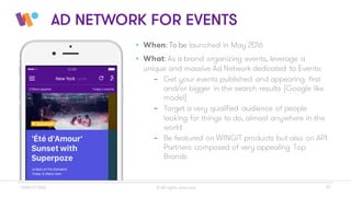 © All rights reserved 17WINGiT 2016
AD NETWORK FOR EVENTS
• When: To be launched in May 2016
• What: As a brand organizing events, leverage a
unique and massive Ad Network dedicated to Events:
- Get your events published and appearing first
and/or bigger in the search results (Google like
model)
- Target a very qualified audience of people
looking for things to do, almost anywhere in the
world
- Be featured on WINGiT products but also on API
Partners composed of very appealing Top
Brands
 
