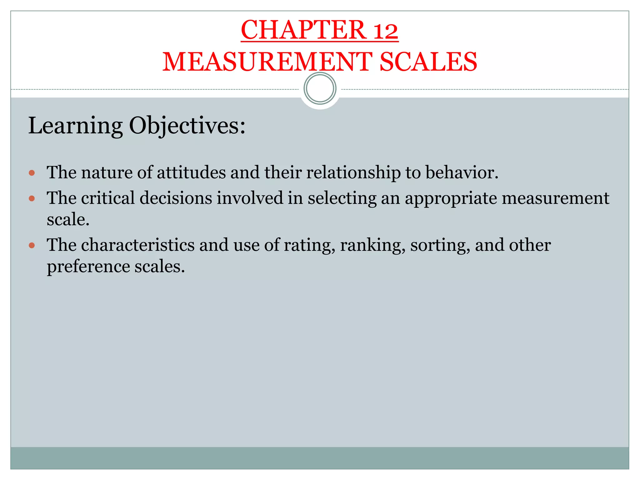 CHAPTER 12
MEASUREMENT SCALES
Learning Objectives:
 The nature of attitudes and their relationship to behavior.
 The critical decisions involved in selecting an appropriate measurement
scale.
 The characteristics and use of rating, ranking, sorting, and other
preference scales.
 