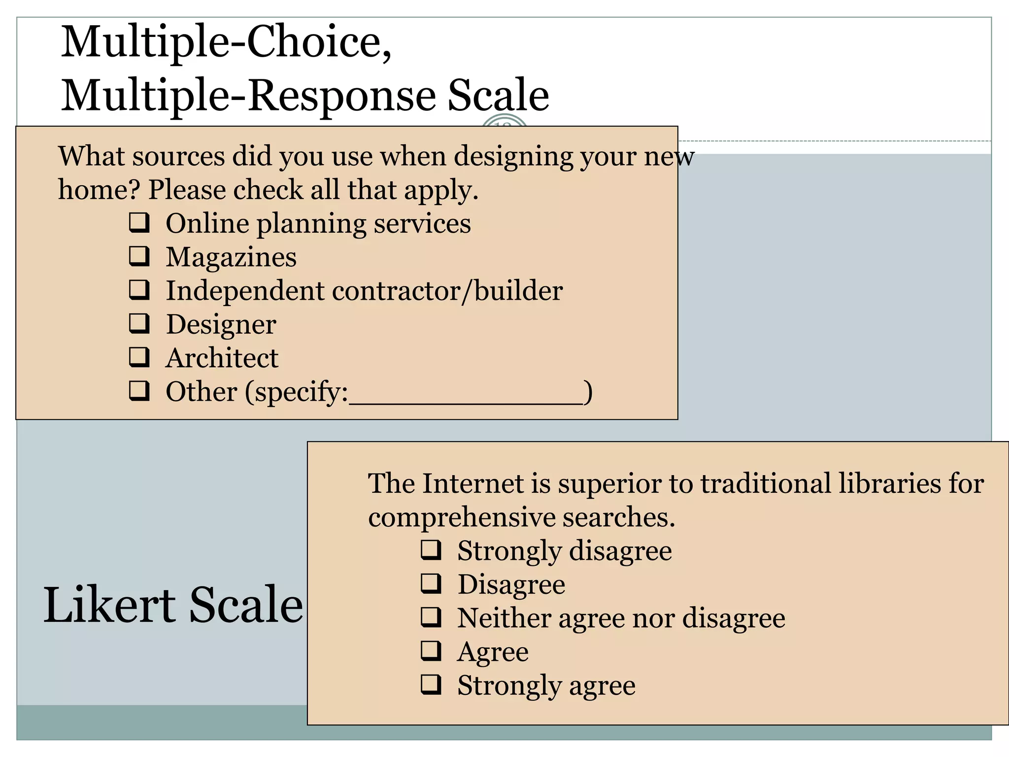Multiple-Choice,
Multiple-Response Scale
12-
36
What sources did you use when designing your new
home? Please check all that apply.
 Online planning services
 Magazines
 Independent contractor/builder
 Designer
 Architect
 Other (specify:_____________)
The Internet is superior to traditional libraries for
comprehensive searches.
 Strongly disagree
 Disagree
 Neither agree nor disagree
 Agree
 Strongly agree
Likert Scale
 