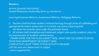 Activity [provide instructions]
Guided Meditation /Audio Mp3 /from 34 minutes to ….
Learning Processes Reforms, Assessment Reforms, Pedagogy Reforms
Teachers shall facilitate student centered learning through series of scaffolding and
appropriate formative assessment to inculcate 21st century learning skills.
-list down the activities done under this particular theme.
All schools shall strengthen and implement subject wise quality academic plans for
the improvement of students’ performances
- FRAME WORK FORTHE PLAN SUBJECT WISE.WHAT AREYOU GOINGTO DO IN
YOUR OWN DEPARTMENT OR SUBJECT WISE
COMPLETE AT LEASTTHREETO FIVE ACTIVITY FOR NOW
3 A’S for your own department or subject
- some suggested list
Session 2
 
