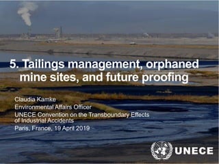 .
5. Tailings management, orphaned
mine sites, and future proofing
Claudia Kamke
Environmental Affairs Officer
UNECE Convention on the Transboundary Effects
of Industrial Accidents
Paris, France, 19 April 2019
 