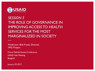 1
SESSION 5
THE ROLE OF GOVERNANCE IN
IMPROVING ACCESS TO HEALTH
SERVICES FORTHE MOST
MARGINALIZED IN SOCIETY
Moderator: Bob Fryatt, Director,
HFG Project
Prince Mahidol Award Conference
USAID Side Meeting
Bangkok
January 29, 2017
 