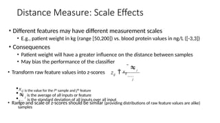 Distance Measure: Scale Effects
• Different features may have different measurement scales
• E.g., patient weight in kg (range [50,200]) vs. blood protein values in ng/L ([-3,3])
• Consequences
• Patient weight will have a greater influence on the distance between samples
• May bias the performance of the classifier
• Transform raw feature values into z-scores
• Range and scale of z-scores should be similar (providing distributions of raw feature values are alike)
•xij is the value for the ith sample and jth feature
•j
is the average of all inputs or feature
j
• j
is the standard deviation of all inputs over all input
samples
ij
z  xij
j

j
 