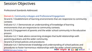 MATATAG Curriculum Training | 2024
Session Objectives
Professional Standards Addressed:
Domain 6. Community Linkages and Professional Engagement
Strand 6.1 Establishment of learning environments that are responsive to community
contexts
Indicator 6.1.1 Demonstrate an understanding of knowledge of learning
environments that are responsive to community contexts.
Strand 6.2 Engagement of parents and the wider school community in the educative
process
Indicator 6.2.1 Seek advice concerning strategies that build relationships with
parents/guardians and the wider community.
Strand 6.4 School policies and procedures
Indicator 6.4.1 Demonstrate knowledge and understanding of school policies and
procedures to foster harmonious relationships with the wider school community.
12
 