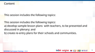 MATATAG Curriculum Training | 2024
Content
This session includes the following topics:
This session includes the following topics:
a) develop sample lesson plans with teachers, to be presented and
discussed in plenary; and
b) create re-entry plans for their schools and communities.
15
 