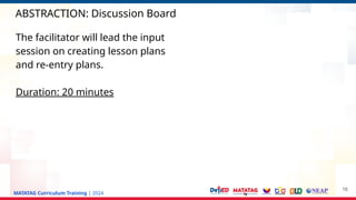MATATAG Curriculum Training | 2024
ABSTRACTION: Discussion Board
16
The facilitator will lead the input
session on creating lesson plans
and re-entry plans.
Duration: 20 minutes
 