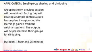 MATATAG Curriculum Training | 2024
APPLICATION: Small group sharing and cliniquing
17
Groupings from previous session
will be retained. Each group will
develop a sample contextualized
lesson plan, incorporating the
learnings gained from the
webinar sessions. The outputs
will be presented in their groups
for cliniquing.
Duration: 1 hour and 25 minutes
 