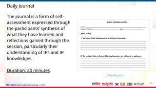 MATATAG Curriculum Training | 2024
Daily Journal
19
The journal is a form of self-
assessment expressed through
the participants’ synthesis of
what they have learned and
reflections gained through the
session, particularly their
understanding of IPs and IP
knowledges.
Duration: 20 minutes
Daily Journal
 