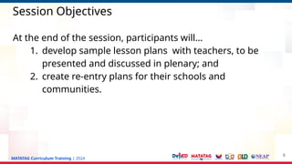 MATATAG Curriculum Training | 2024
Session Objectives
At the end of the session, participants will…
1. develop sample lesson plans with teachers, to be
presented and discussed in plenary; and
2. create re-entry plans for their schools and
communities.
6
 