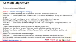 MATATAG Curriculum Training | 2024
Session Objectives
Professional Standards Addressed:
Domain 1. Content Knowledge and Pedagogy
Strand 1.1 Content knowledge and its application within and across curriculum areas
Indicator 1.1.1 Demonstrate content knowledge and its application within and/or across curriculum teaching
areas.
Indicator 1.1.2 Apply knowledge of content within and across curriculum teaching areas.
Strand 1.2 Research-based knowledge and principles of teaching and learning
Indicator 1.2.1 Demonstrate an understanding of research-based knowledge and principles of teaching and
learning.
Strand 1.6 Mother Tongue, Filipino and English in teaching and learning
Indicator 1.6.1 Use Mother Tongue, Filipino and English to facilitate teaching and learning.
Indicator 1.6.2 Display proficient use of Mother Tongue, Filipino and English to facilitate teaching and
learning.
Strand 1.7 Classroom communication strategies
Indicator 1.7.1 Demonstrate an understanding of the range of verbal and non-verbal classroom
communication strategies that support learner understanding, participation, engagement and achievement.
7
 