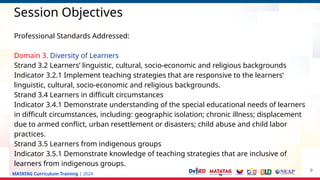 MATATAG Curriculum Training | 2024
Session Objectives
Professional Standards Addressed:
Domain 3. Diversity of Learners
Strand 3.2 Learners’ linguistic, cultural, socio-economic and religious backgrounds
Indicator 3.2.1 Implement teaching strategies that are responsive to the learners’
linguistic, cultural, socio-economic and religious backgrounds.
Strand 3.4 Learners in difficult circumstances
Indicator 3.4.1 Demonstrate understanding of the special educational needs of learners
in difficult circumstances, including: geographic isolation; chronic illness; displacement
due to armed conflict, urban resettlement or disasters; child abuse and child labor
practices.
Strand 3.5 Learners from indigenous groups
Indicator 3.5.1 Demonstrate knowledge of teaching strategies that are inclusive of
learners from indigenous groups.
9
 