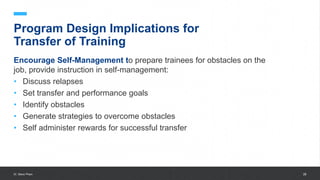 University of Gloucestershire 28
Program Design Implications for
Transfer of Training
Encourage Self-Management to prepare trainees for obstacles on the
job, provide instruction in self-management:
• Discuss relapses
• Set transfer and performance goals
• Identify obstacles
• Generate strategies to overcome obstacles
• Self administer rewards for successful transfer
Dr. Steve Pham
 