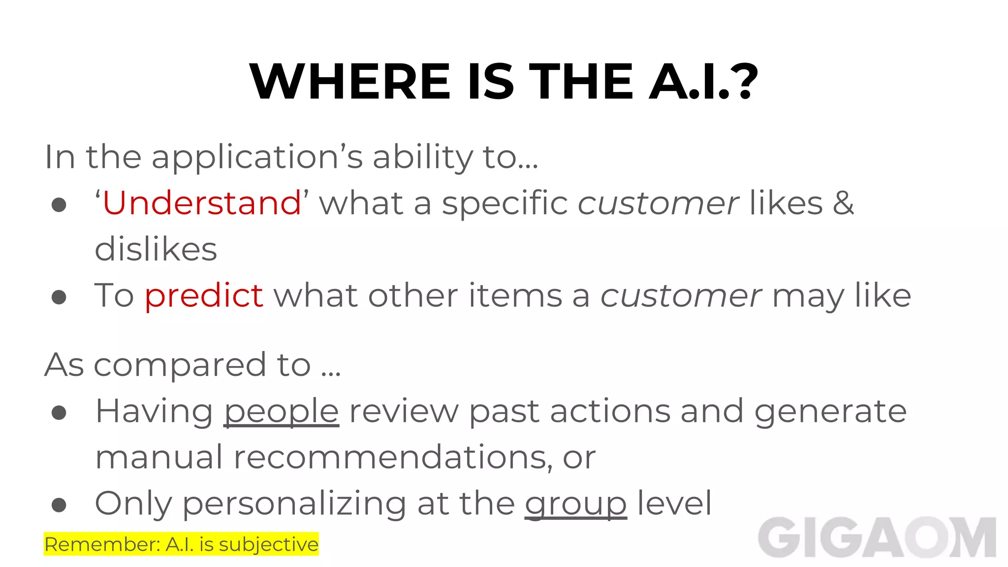 WHERE IS THE A.I.?
In the application’s ability to…
● ‘Understand’ what a specific customer likes &
dislikes
● To predict what other items a customer may like
As compared to ...
● Having people review past actions and generate
manual recommendations, or
● Only personalizing at the group level
Remember: A.I. is subjective
 