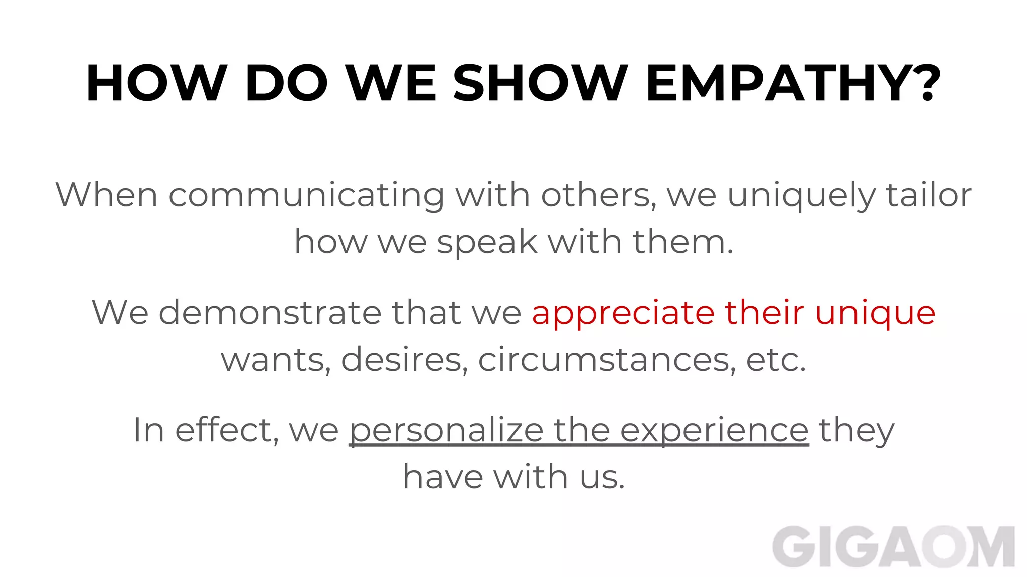 HOW DO WE SHOW EMPATHY?
When communicating with others, we uniquely tailor
how we speak with them.
We demonstrate that we appreciate their unique
wants, desires, circumstances, etc.
In effect, we personalize the experience they
have with us.
 