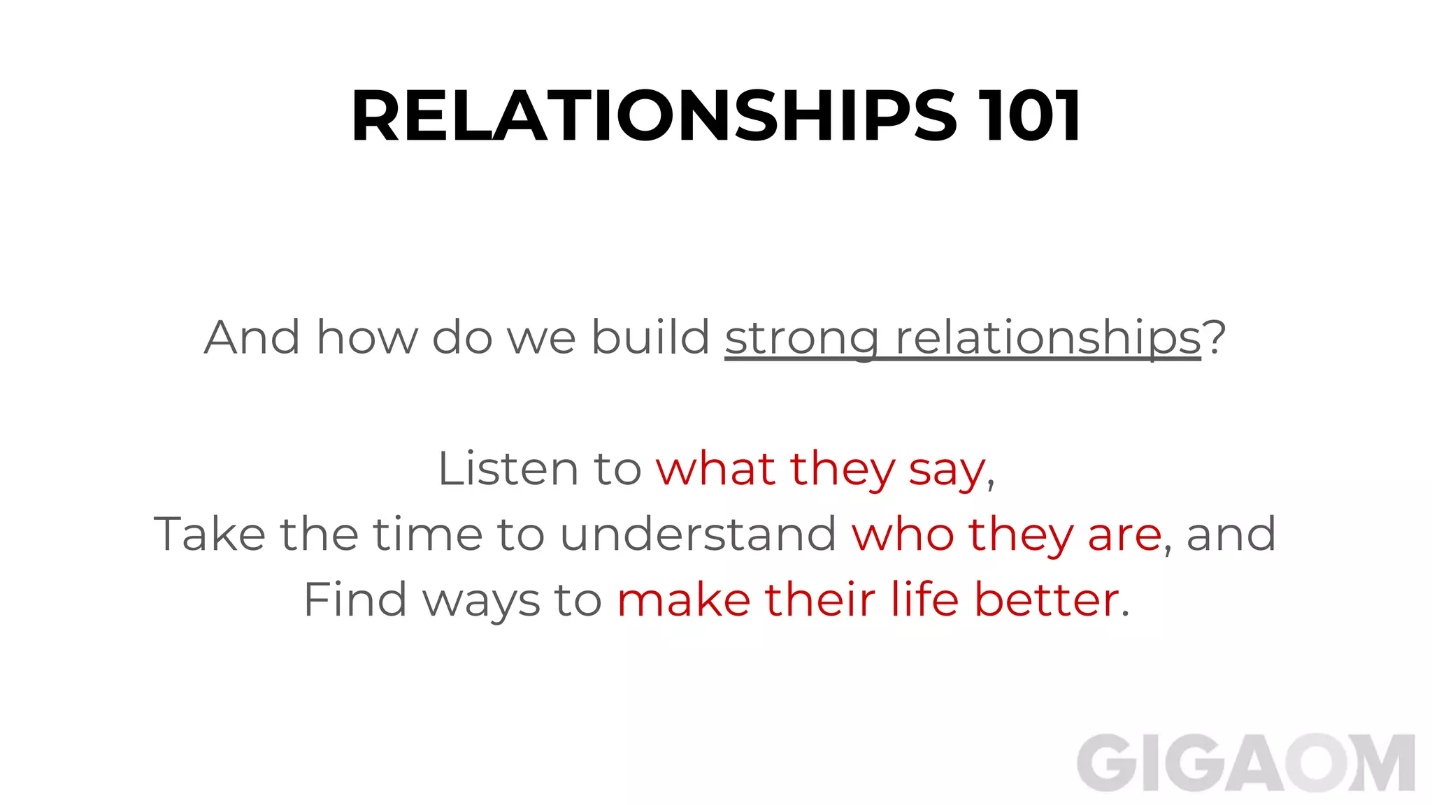 RELATIONSHIPS 101
And how do we build strong relationships?
Listen to what they say,
Take the time to understand who they are, and
Find ways to make their life better.
 
