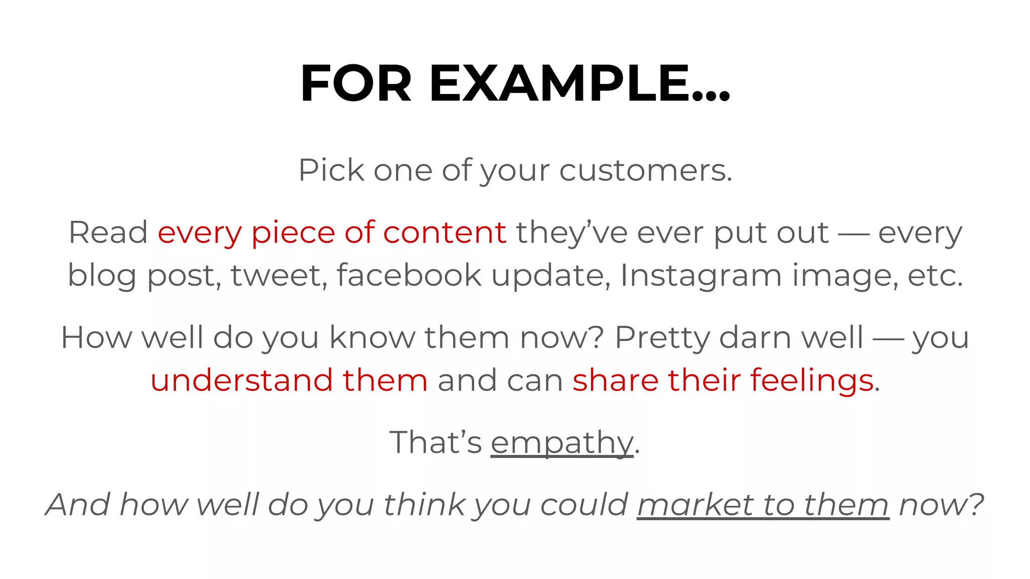 FOR EXAMPLE...
Pick one of your customers.
Read every piece of content they’ve ever put out — every
blog post, tweet, facebook update, Instagram image, etc.
How well do you know them now? Pretty darn well — you
understand them and can share their feelings.
That’s empathy.
And how well do you think you could market to them now?
 