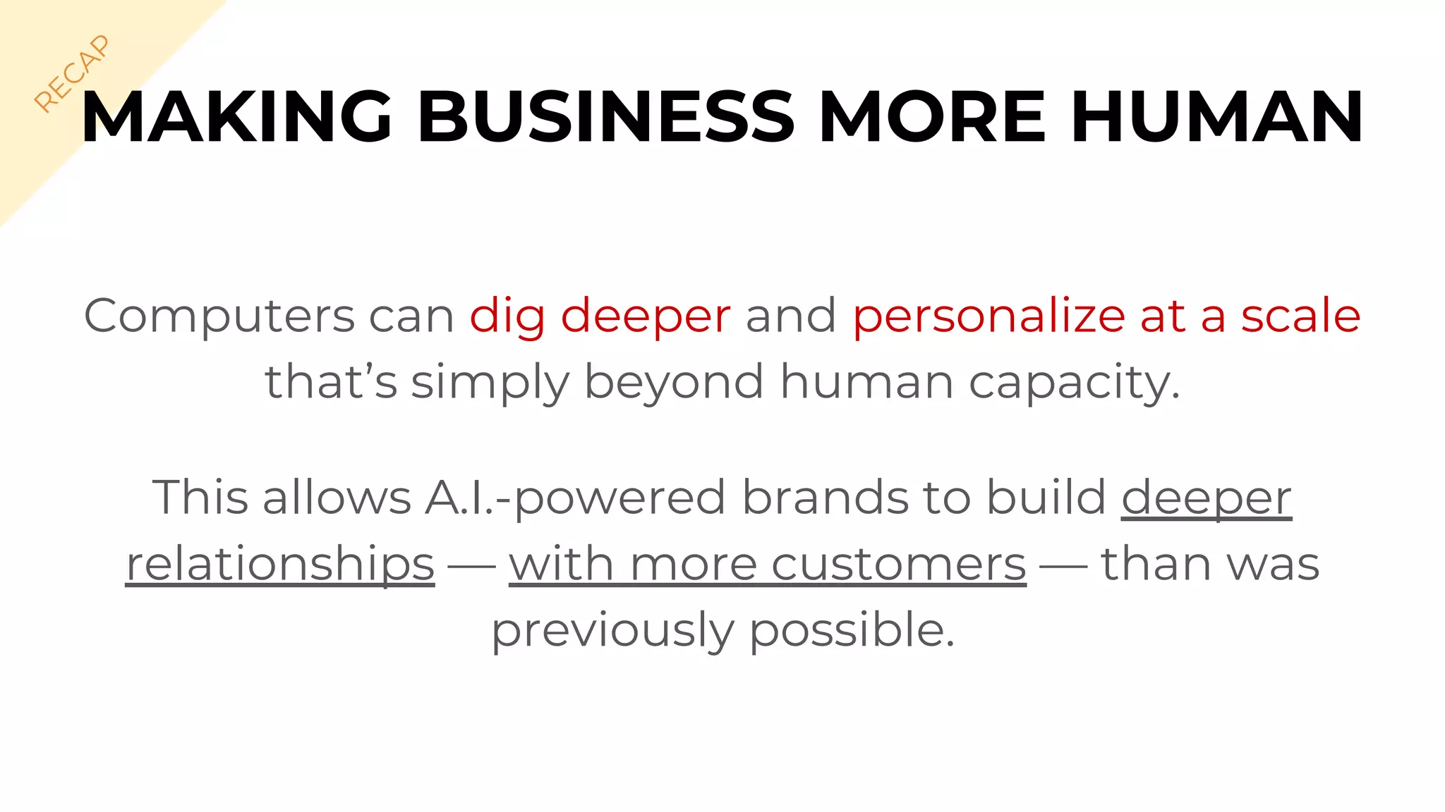 Computers can dig deeper and personalize at a scale
that’s simply beyond human capacity.
This allows A.I.-powered brands to build deeper
relationships — with more customers — than was
previously possible.
MAKING BUSINESS MORE HUMAN
R
EC
A
P
 